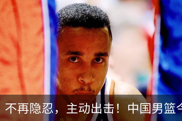 不再隐忍，主动出击！中国男篮今日全力爆发，真实硬实力彻底藏不住了