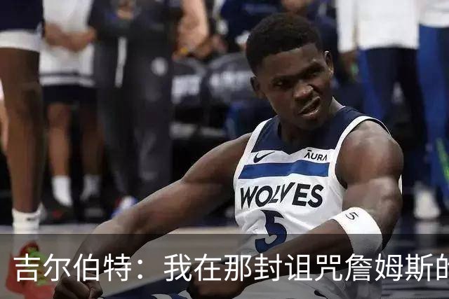 吉尔伯特：我在那封诅咒詹姆斯的信里说了些不该说的话 那很愚蠢