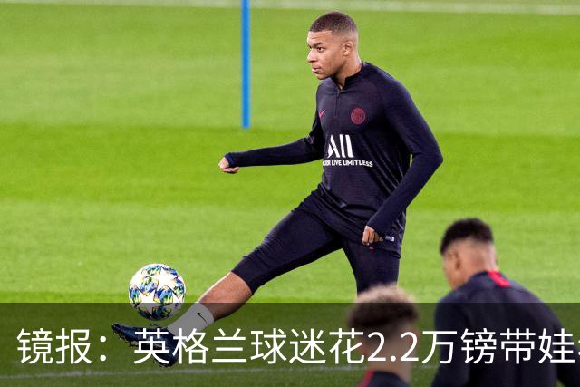 镜报：英格兰球迷花2.2万镑带娃看世界杯，但称买不起英格兰球票